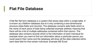 Flat File Database
A flat file/ flat form database is a system that stores data within a single table. It
is known as a flatform database due to it only containing a two-dimensional
structure (data fields and records). The database contains data fields which is
the name of each piece of data being collected example address meaning that
there will be a list of multiple addresses contained within that column. The
database also contains records which is the information of each individual for
example when you want to find out information about a particular person you
could search their name and the database will show all the data collected within
each data field for that certain individual. Example MS Excel
 
