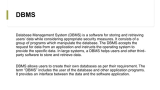 DBMS
Database Management System (DBMS) is a software for storing and retrieving
users’ data while considering appropriate security measures. It consists of a
group of programs which manipulate the database. The DBMS accepts the
request for data from an application and instructs the operating system to
provide the specific data. In large systems, a DBMS helps users and other third-
party software to store and retrieve data.
DBMS allows users to create their own databases as per their requirement. The
term “DBMS” includes the user of the database and other application programs.
It provides an interface between the data and the software application.
 