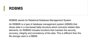 RDBMS
RDBMS stands for Relational Database Management System
An RDBMS is a type of database management system (DBMS) that
stores data in a row-based table structure which connects related data
elements. An RDBMS includes functions that maintain the security,
accuracy, integrity and consistency of the data. This is different than the
file storage used in a DBMS.
 