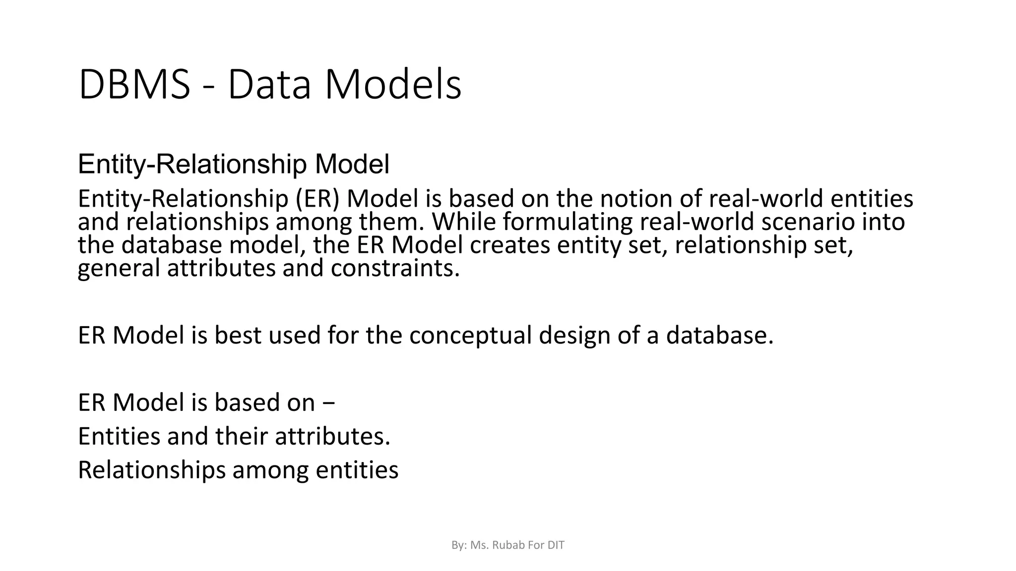DBMS - Data Models
Entity-Relationship Model
Entity-Relationship (ER) Model is based on the notion of real-world entities
and relationships among them. While formulating real-world scenario into
the database model, the ER Model creates entity set, relationship set,
general attributes and constraints.
ER Model is best used for the conceptual design of a database.
ER Model is based on −
Entities and their attributes.
Relationships among entities
By: Ms. Rubab For DIT
 