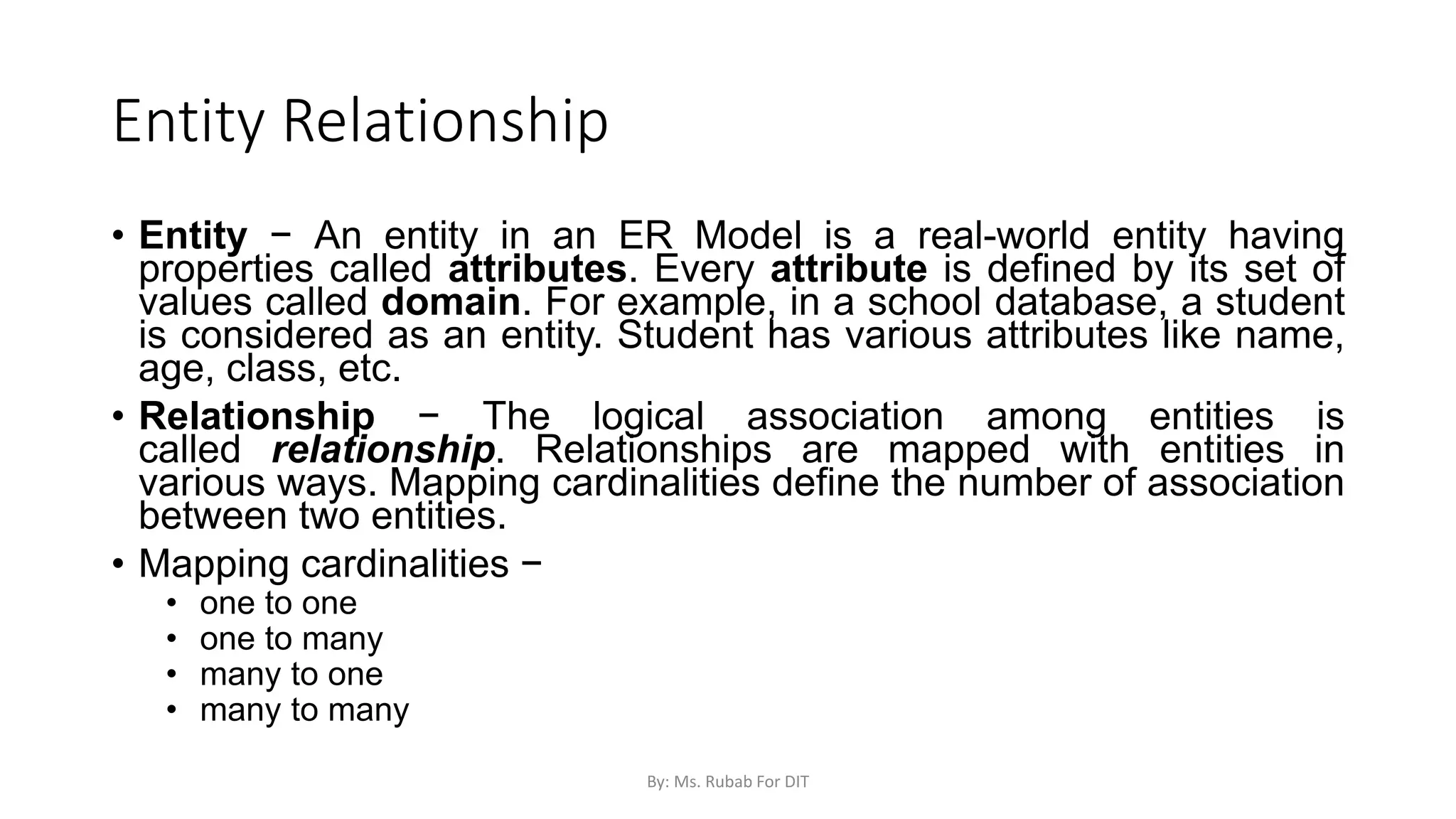 Entity Relationship
• Entity − An entity in an ER Model is a real-world entity having
properties called attributes. Every attribute is defined by its set of
values called domain. For example, in a school database, a student
is considered as an entity. Student has various attributes like name,
age, class, etc.
• Relationship − The logical association among entities is
called relationship. Relationships are mapped with entities in
various ways. Mapping cardinalities define the number of association
between two entities.
• Mapping cardinalities −
• one to one
• one to many
• many to one
• many to many
By: Ms. Rubab For DIT
 