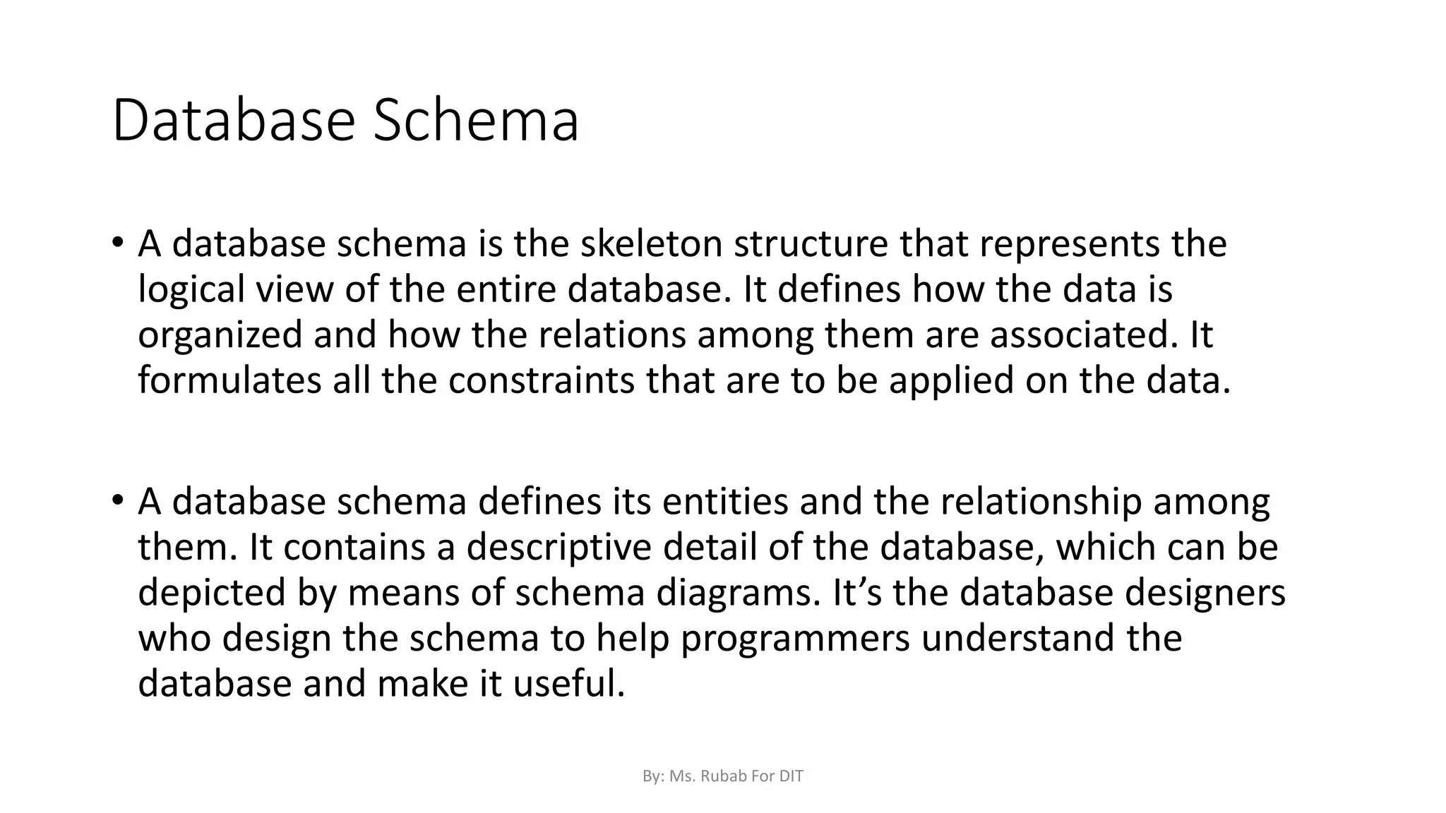 Database Schema
• A database schema is the skeleton structure that represents the
logical view of the entire database. It defines how the data is
organized and how the relations among them are associated. It
formulates all the constraints that are to be applied on the data.
• A database schema defines its entities and the relationship among
them. It contains a descriptive detail of the database, which can be
depicted by means of schema diagrams. It’s the database designers
who design the schema to help programmers understand the
database and make it useful.
By: Ms. Rubab For DIT
 