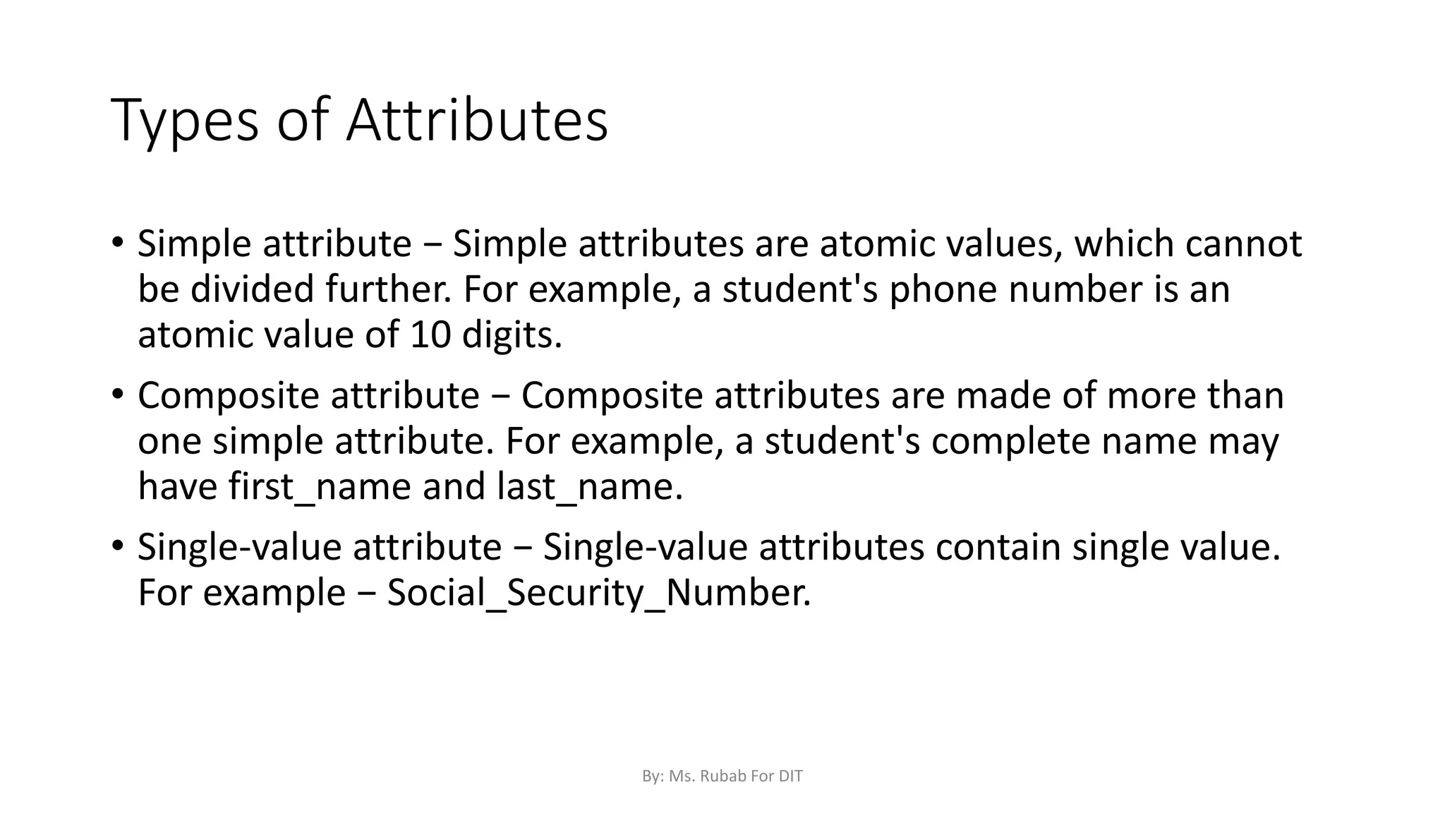 Types of Attributes
• Simple attribute − Simple attributes are atomic values, which cannot
be divided further. For example, a student's phone number is an
atomic value of 10 digits.
• Composite attribute − Composite attributes are made of more than
one simple attribute. For example, a student's complete name may
have first_name and last_name.
• Single-value attribute − Single-value attributes contain single value.
For example − Social_Security_Number.
By: Ms. Rubab For DIT
 