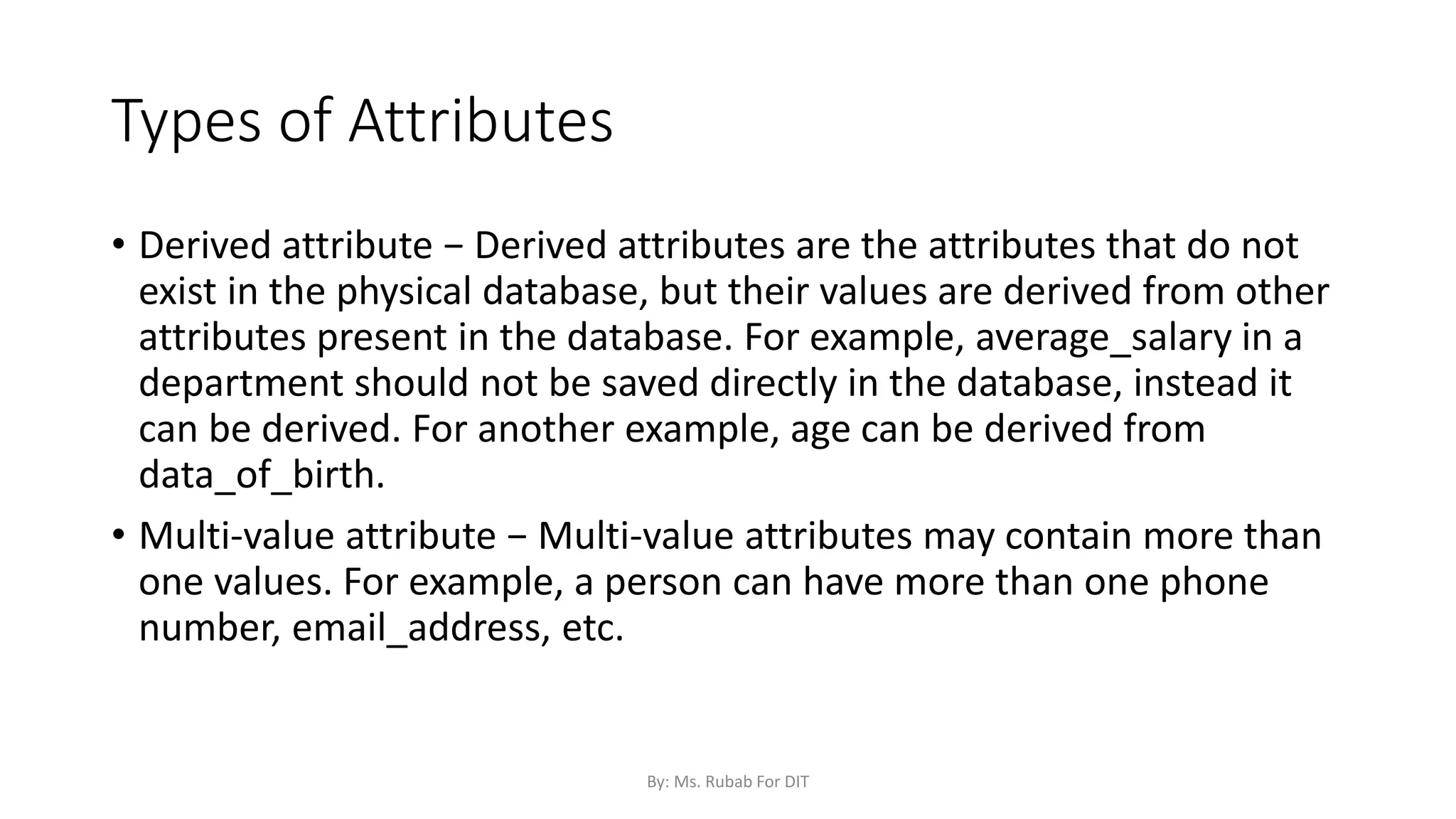 Types of Attributes
• Derived attribute − Derived attributes are the attributes that do not
exist in the physical database, but their values are derived from other
attributes present in the database. For example, average_salary in a
department should not be saved directly in the database, instead it
can be derived. For another example, age can be derived from
data_of_birth.
• Multi-value attribute − Multi-value attributes may contain more than
one values. For example, a person can have more than one phone
number, email_address, etc.
By: Ms. Rubab For DIT
 