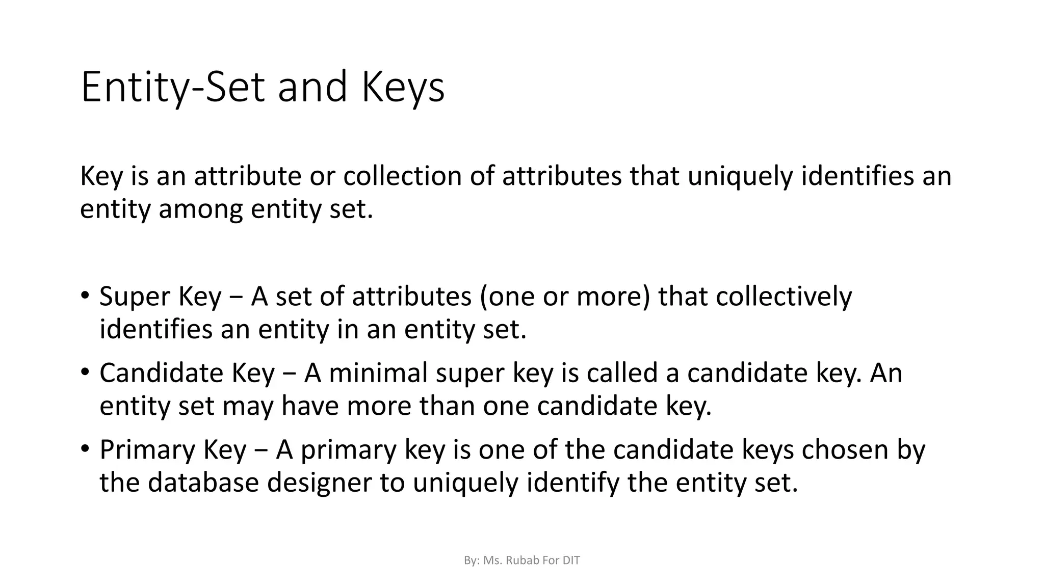 Entity-Set and Keys
Key is an attribute or collection of attributes that uniquely identifies an
entity among entity set.
• Super Key − A set of attributes (one or more) that collectively
identifies an entity in an entity set.
• Candidate Key − A minimal super key is called a candidate key. An
entity set may have more than one candidate key.
• Primary Key − A primary key is one of the candidate keys chosen by
the database designer to uniquely identify the entity set.
By: Ms. Rubab For DIT
 
