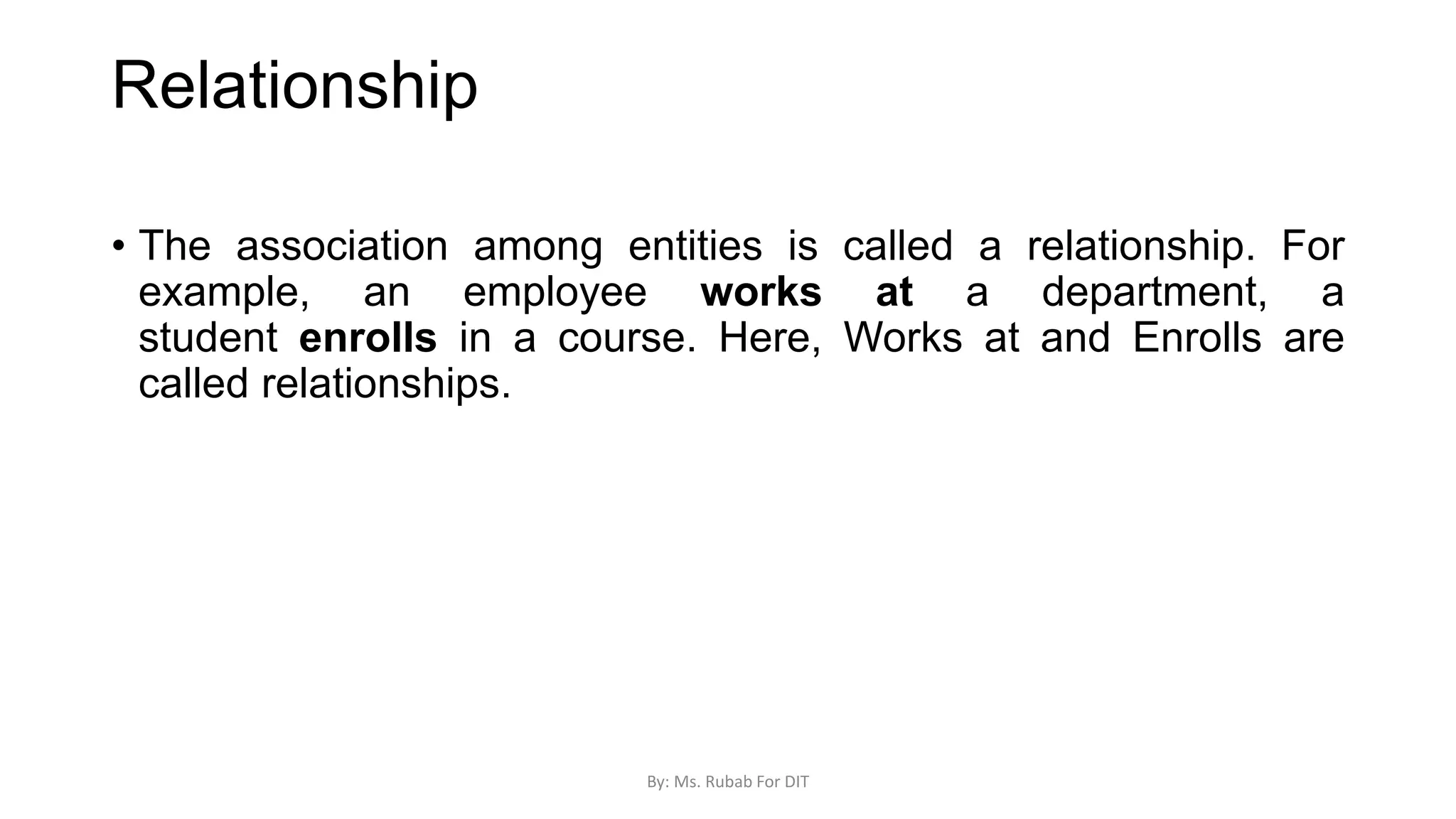 Relationship
• The association among entities is called a relationship. For
example, an employee works at a department, a
student enrolls in a course. Here, Works at and Enrolls are
called relationships.
By: Ms. Rubab For DIT
 