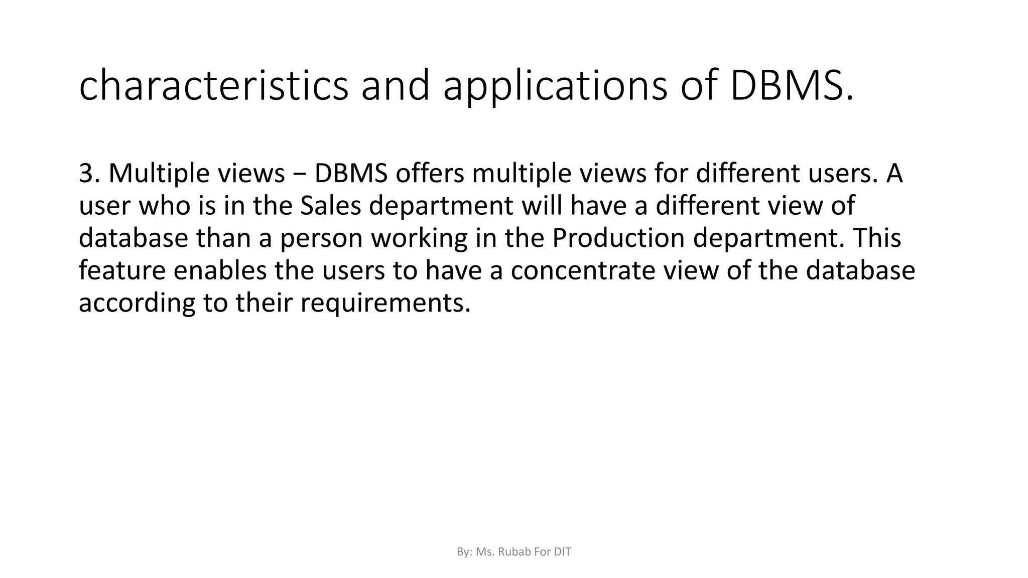 characteristics and applications of DBMS.
3. Multiple views − DBMS offers multiple views for different users. A
user who is in the Sales department will have a different view of
database than a person working in the Production department. This
feature enables the users to have a concentrate view of the database
according to their requirements.
By: Ms. Rubab For DIT
 