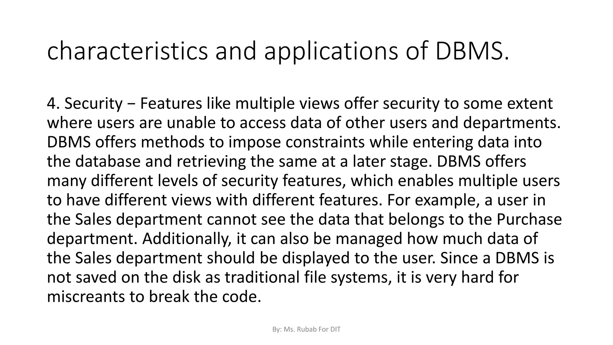 characteristics and applications of DBMS.
4. Security − Features like multiple views offer security to some extent
where users are unable to access data of other users and departments.
DBMS offers methods to impose constraints while entering data into
the database and retrieving the same at a later stage. DBMS offers
many different levels of security features, which enables multiple users
to have different views with different features. For example, a user in
the Sales department cannot see the data that belongs to the Purchase
department. Additionally, it can also be managed how much data of
the Sales department should be displayed to the user. Since a DBMS is
not saved on the disk as traditional file systems, it is very hard for
miscreants to break the code.
By: Ms. Rubab For DIT
 