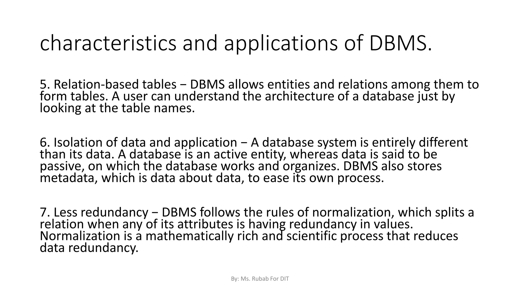 characteristics and applications of DBMS.
5. Relation-based tables − DBMS allows entities and relations among them to
form tables. A user can understand the architecture of a database just by
looking at the table names.
6. Isolation of data and application − A database system is entirely different
than its data. A database is an active entity, whereas data is said to be
passive, on which the database works and organizes. DBMS also stores
metadata, which is data about data, to ease its own process.
7. Less redundancy − DBMS follows the rules of normalization, which splits a
relation when any of its attributes is having redundancy in values.
Normalization is a mathematically rich and scientific process that reduces
data redundancy.
By: Ms. Rubab For DIT
 