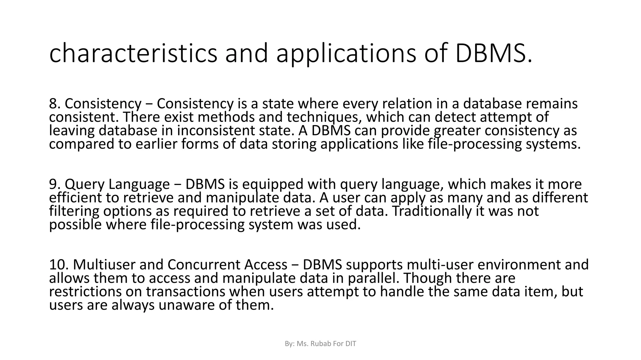 characteristics and applications of DBMS.
8. Consistency − Consistency is a state where every relation in a database remains
consistent. There exist methods and techniques, which can detect attempt of
leaving database in inconsistent state. A DBMS can provide greater consistency as
compared to earlier forms of data storing applications like file-processing systems.
9. Query Language − DBMS is equipped with query language, which makes it more
efficient to retrieve and manipulate data. A user can apply as many and as different
filtering options as required to retrieve a set of data. Traditionally it was not
possible where file-processing system was used.
10. Multiuser and Concurrent Access − DBMS supports multi-user environment and
allows them to access and manipulate data in parallel. Though there are
restrictions on transactions when users attempt to handle the same data item, but
users are always unaware of them.
By: Ms. Rubab For DIT
 