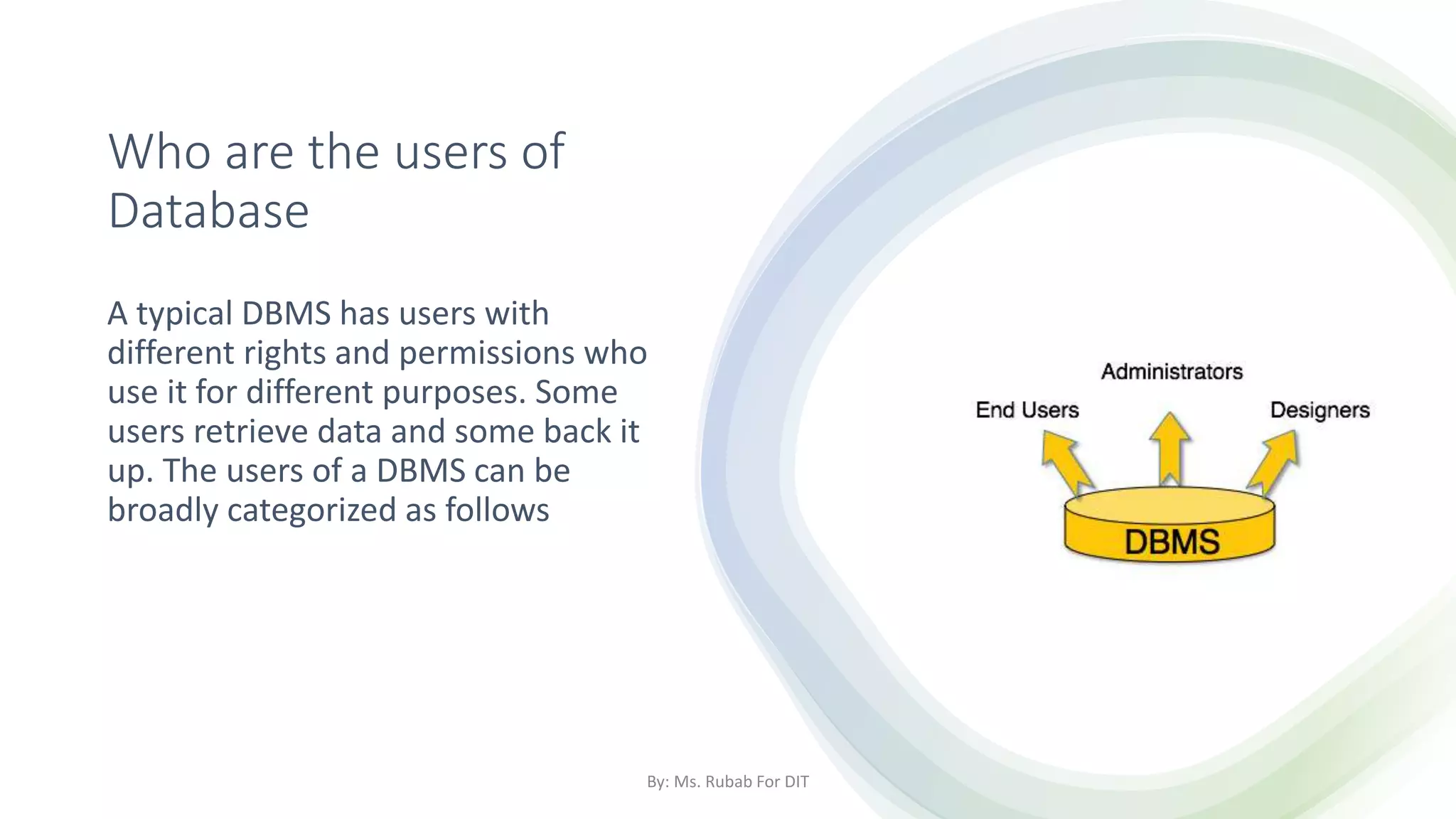 Who are the users of
Database
A typical DBMS has users with
different rights and permissions who
use it for different purposes. Some
users retrieve data and some back it
up. The users of a DBMS can be
broadly categorized as follows
By: Ms. Rubab For DIT
 