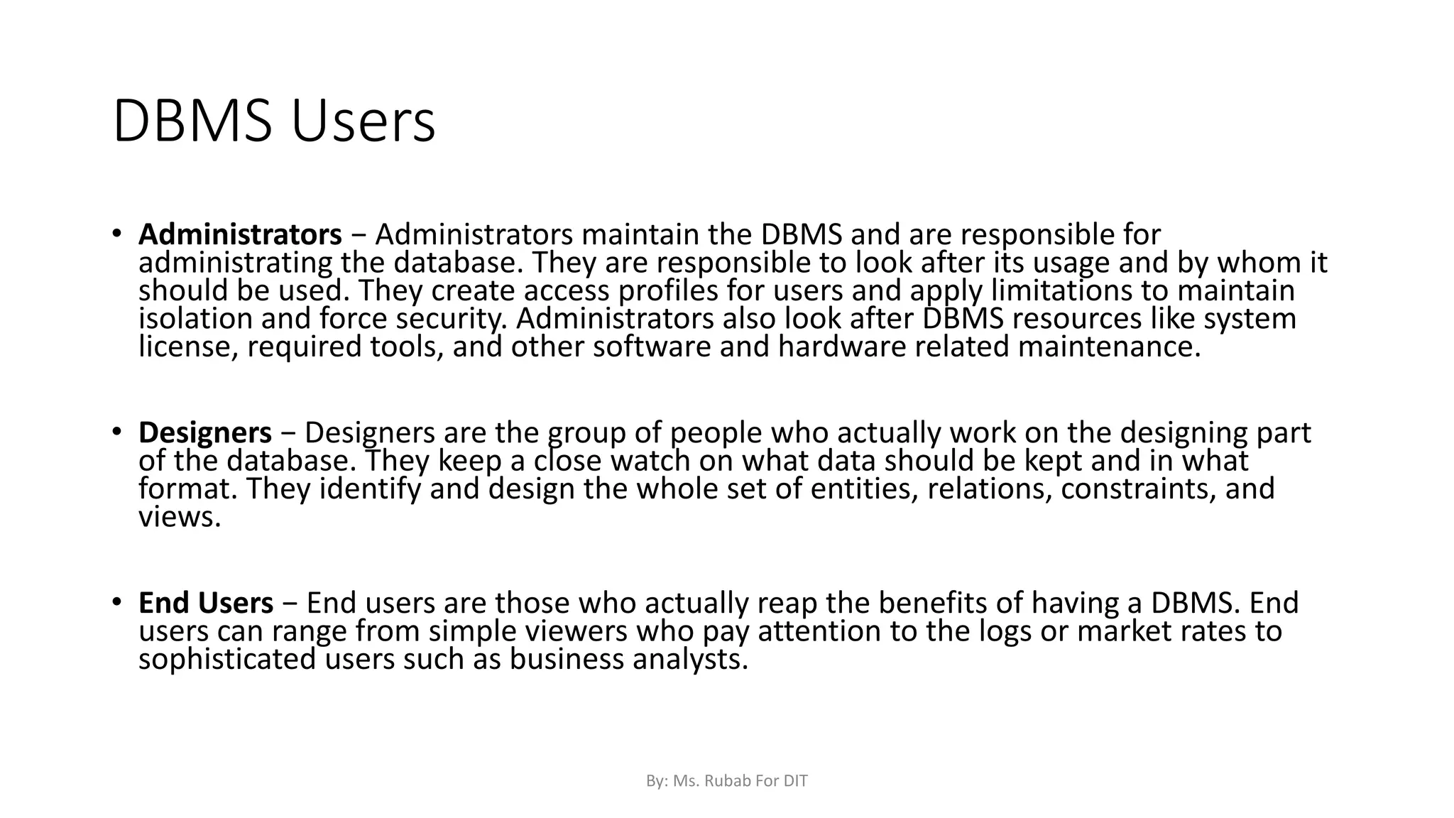 DBMS Users
• Administrators − Administrators maintain the DBMS and are responsible for
administrating the database. They are responsible to look after its usage and by whom it
should be used. They create access profiles for users and apply limitations to maintain
isolation and force security. Administrators also look after DBMS resources like system
license, required tools, and other software and hardware related maintenance.
• Designers − Designers are the group of people who actually work on the designing part
of the database. They keep a close watch on what data should be kept and in what
format. They identify and design the whole set of entities, relations, constraints, and
views.
• End Users − End users are those who actually reap the benefits of having a DBMS. End
users can range from simple viewers who pay attention to the logs or market rates to
sophisticated users such as business analysts.
By: Ms. Rubab For DIT
 