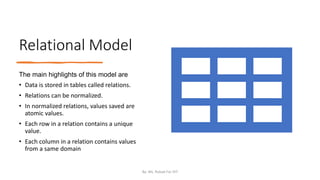 Relational Model
The main highlights of this model are
• Data is stored in tables called relations.
• Relations can be normalized.
• In normalized relations, values saved are
atomic values.
• Each row in a relation contains a unique
value.
• Each column in a relation contains values
from a same domain
By: Ms. Rubab For DIT
 