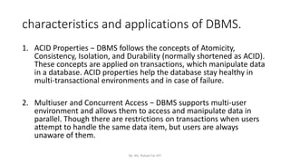 characteristics and applications of DBMS.
1. ACID Properties − DBMS follows the concepts of Atomicity,
Consistency, Isolation, and Durability (normally shortened as ACID).
These concepts are applied on transactions, which manipulate data
in a database. ACID properties help the database stay healthy in
multi-transactional environments and in case of failure.
2. Multiuser and Concurrent Access − DBMS supports multi-user
environment and allows them to access and manipulate data in
parallel. Though there are restrictions on transactions when users
attempt to handle the same data item, but users are always
unaware of them.
By: Ms. Rubab For DIT
 