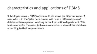 characteristics and applications of DBMS.
3. Multiple views − DBMS offers multiple views for different users. A
user who is in the Sales department will have a different view of
database than a person working in the Production department. This
feature enables the users to have a concentrate view of the database
according to their requirements.
By: Ms. Rubab For DIT
 