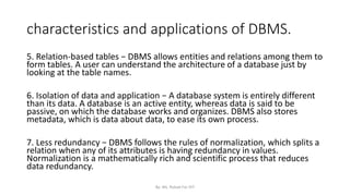 characteristics and applications of DBMS.
5. Relation-based tables − DBMS allows entities and relations among them to
form tables. A user can understand the architecture of a database just by
looking at the table names.
6. Isolation of data and application − A database system is entirely different
than its data. A database is an active entity, whereas data is said to be
passive, on which the database works and organizes. DBMS also stores
metadata, which is data about data, to ease its own process.
7. Less redundancy − DBMS follows the rules of normalization, which splits a
relation when any of its attributes is having redundancy in values.
Normalization is a mathematically rich and scientific process that reduces
data redundancy.
By: Ms. Rubab For DIT
 