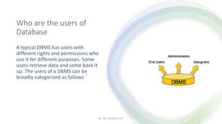 Who are the users of
Database
A typical DBMS has users with
different rights and permissions who
use it for different purposes. Some
users retrieve data and some back it
up. The users of a DBMS can be
broadly categorized as follows
By: Ms. Rubab For DIT
 