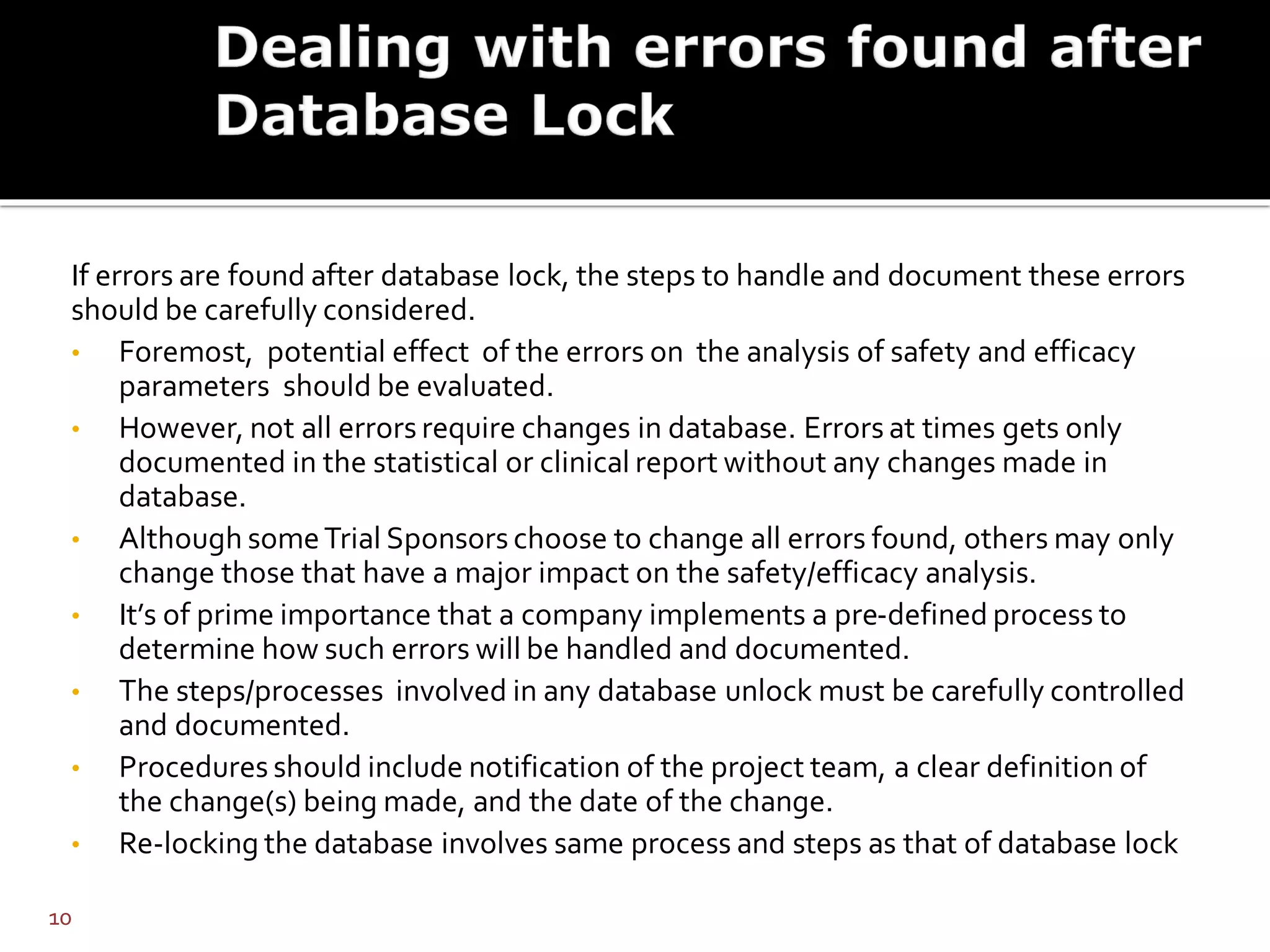 If errors are found after database lock, the steps to handle and document these errors
should be carefully considered.
• Foremost, potential effect of the errors on the analysis of safety and efficacy
parameters should be evaluated.
• However, not all errors require changes in database. Errors at times gets only
documented in the statistical or clinical report without any changes made in
database.
• Although someTrial Sponsors choose to change all errors found, others may only
change those that have a major impact on the safety/efficacy analysis.
• It’s of prime importance that a company implements a pre-defined process to
determine how such errors will be handled and documented.
• The steps/processes involved in any database unlock must be carefully controlled
and documented.
• Procedures should include notification of the project team, a clear definition of
the change(s) being made, and the date of the change.
• Re-locking the database involves same process and steps as that of database lock
10
 