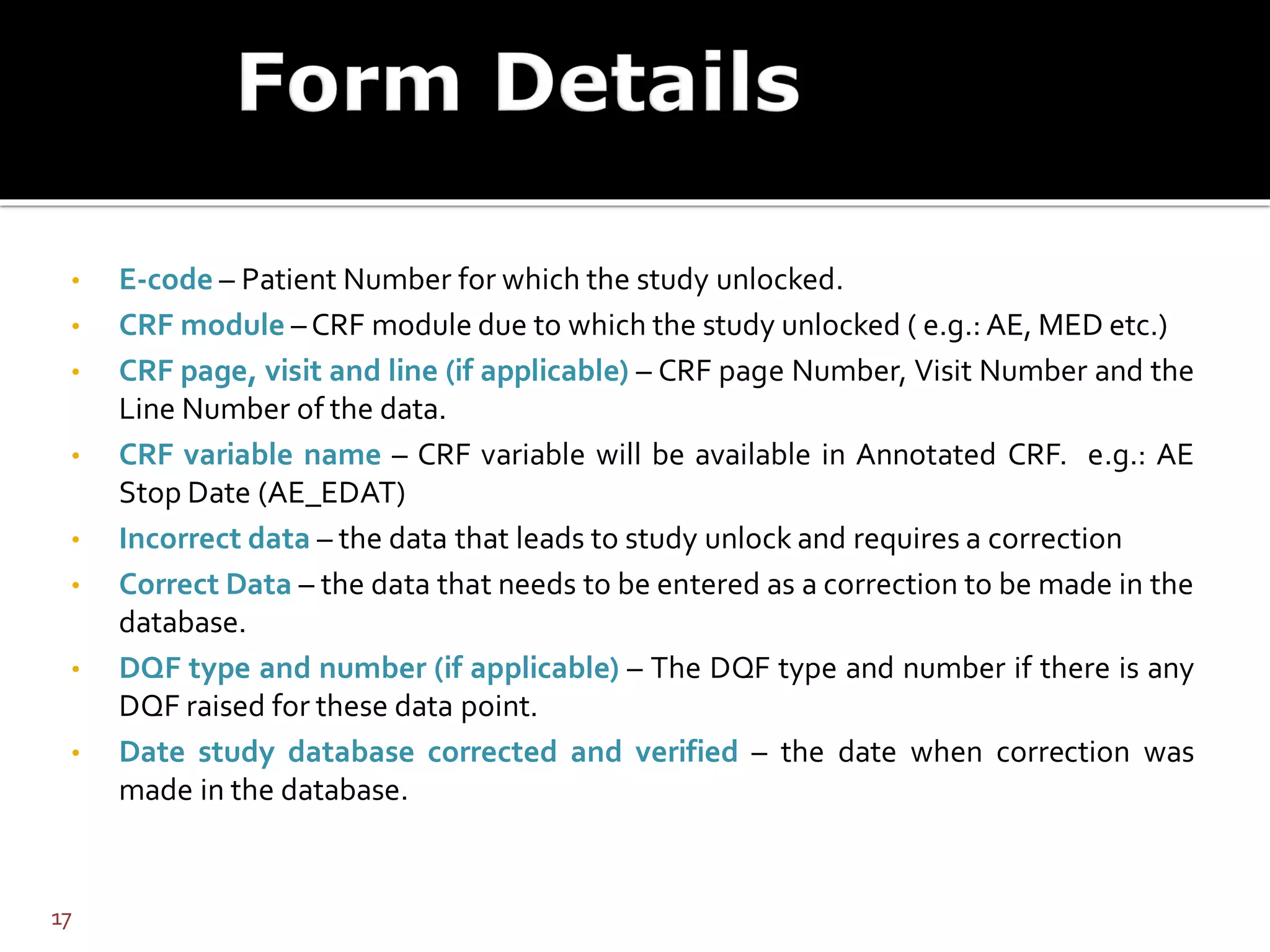 • E-code – Patient Number for which the study unlocked.
• CRF module – CRF module due to which the study unlocked ( e.g.: AE, MED etc.)
• CRF page, visit and line (if applicable) – CRF page Number, Visit Number and the
Line Number of the data.
• CRF variable name – CRF variable will be available in Annotated CRF. e.g.: AE
Stop Date (AE_EDAT)
• Incorrect data – the data that leads to study unlock and requires a correction
• Correct Data – the data that needs to be entered as a correction to be made in the
database.
• DQF type and number (if applicable) – The DQF type and number if there is any
DQF raised for these data point.
• Date study database corrected and verified – the date when correction was
made in the database.
17
 