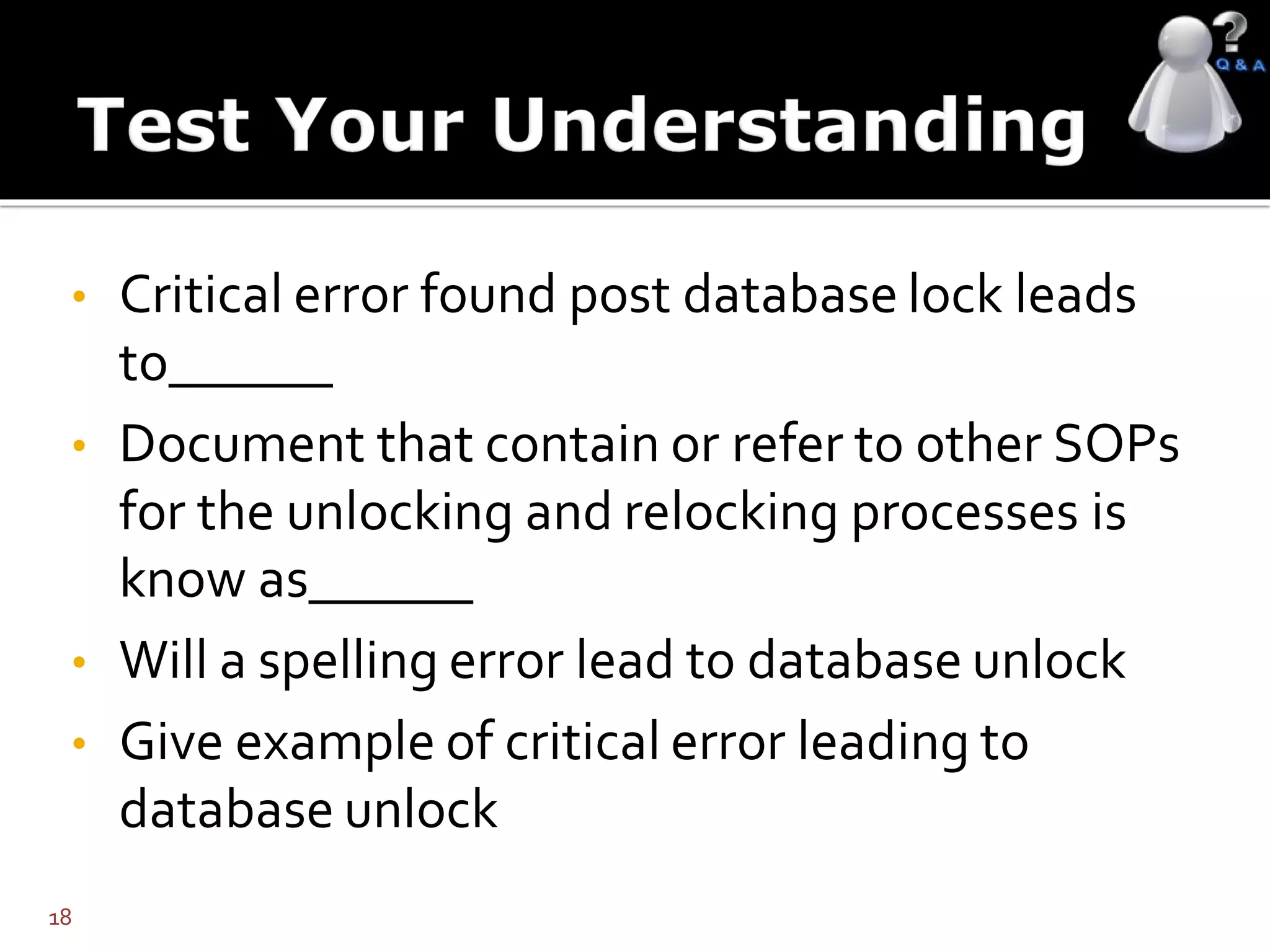 • Critical error found post database lock leads
to______
• Document that contain or refer to other SOPs
for the unlocking and relocking processes is
know as______
• Will a spelling error lead to database unlock
• Give example of critical error leading to
database unlock
18
 