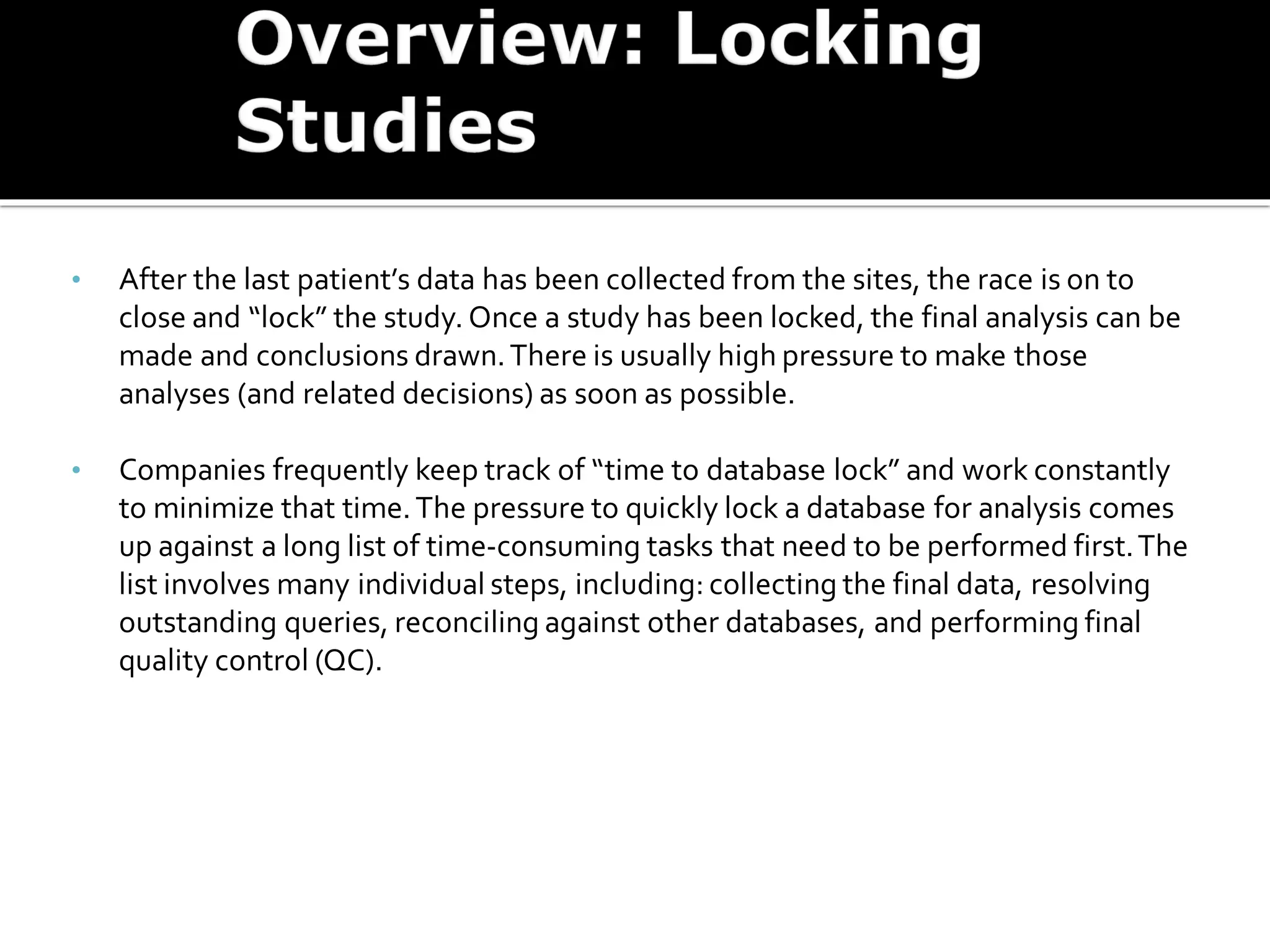 • After the last patient’s data has been collected from the sites, the race is on to
close and “lock” the study. Once a study has been locked, the final analysis can be
made and conclusions drawn.There is usually high pressure to make those
analyses (and related decisions) as soon as possible.
• Companies frequently keep track of “time to database lock” and work constantly
to minimize that time.The pressure to quickly lock a database for analysis comes
up against a long list of time-consuming tasks that need to be performed first.The
list involves many individual steps, including: collecting the final data, resolving
outstanding queries, reconciling against other databases, and performing final
quality control (QC).
 