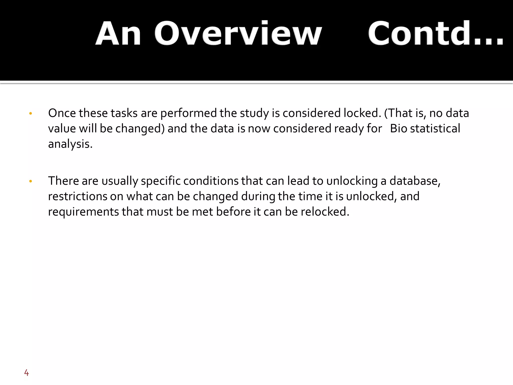 • Once these tasks are performed the study is considered locked. (That is, no data
value will be changed) and the data is now considered ready for Bio statistical
analysis.
• There are usually specific conditions that can lead to unlocking a database,
restrictions on what can be changed during the time it is unlocked, and
requirements that must be met before it can be relocked.
4
 