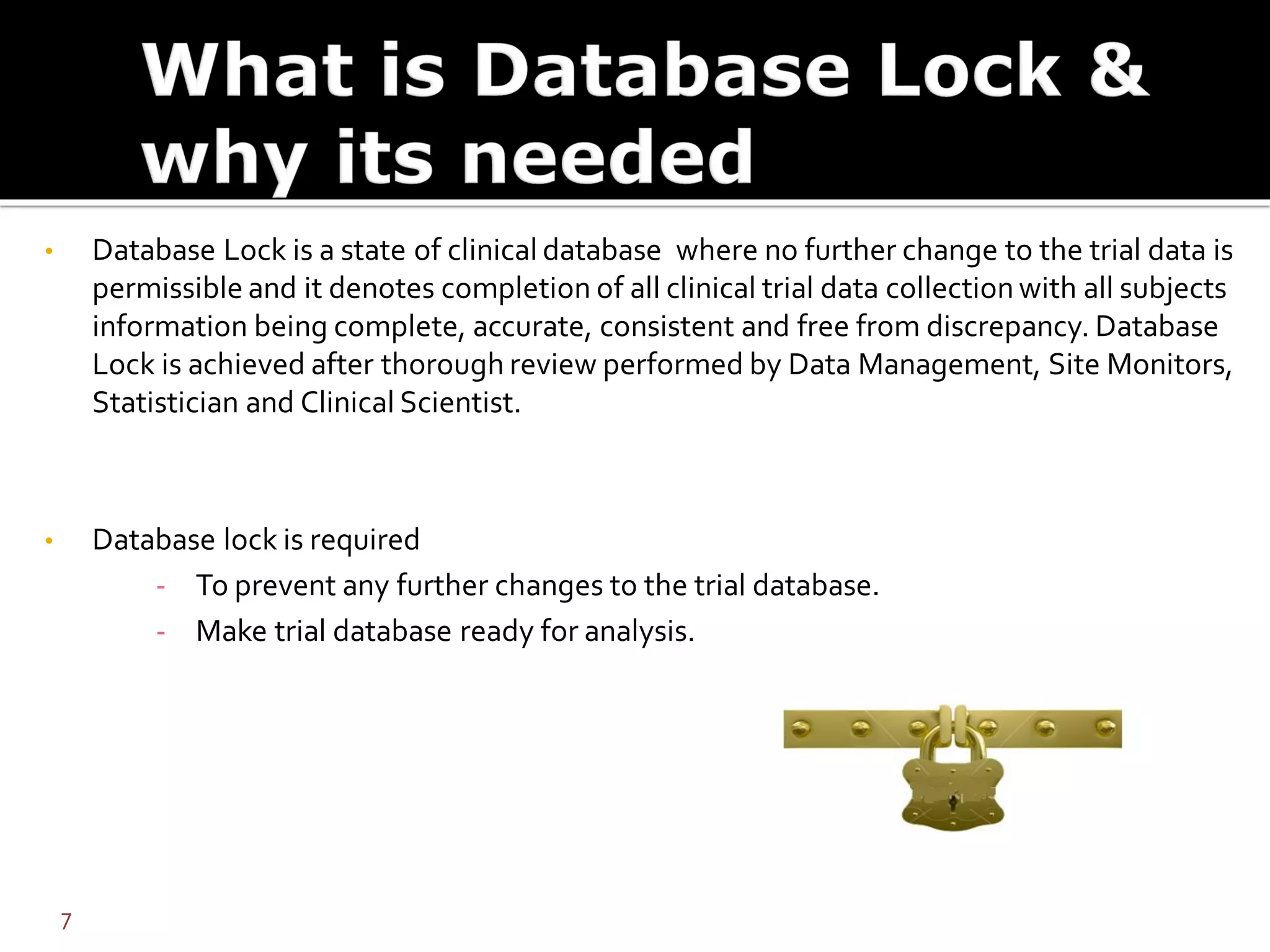 • Database Lock is a state of clinical database where no further change to the trial data is
permissible and it denotes completion of all clinical trial data collection with all subjects
information being complete, accurate, consistent and free from discrepancy. Database
Lock is achieved after thorough review performed by Data Management, Site Monitors,
Statistician and Clinical Scientist.
• Database lock is required
- To prevent any further changes to the trial database.
- Make trial database ready for analysis.
7
 