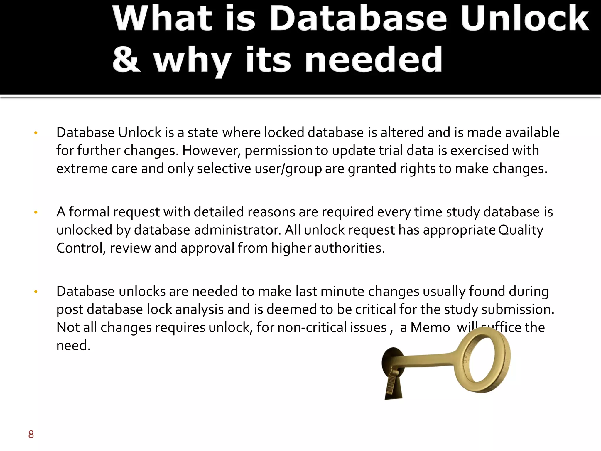 • Database Unlock is a state where locked database is altered and is made available
for further changes. However, permission to update trial data is exercised with
extreme care and only selective user/group are granted rights to make changes.
• A formal request with detailed reasons are required every time study database is
unlocked by database administrator. All unlock request has appropriateQuality
Control, review and approval from higher authorities.
• Database unlocks are needed to make last minute changes usually found during
post database lock analysis and is deemed to be critical for the study submission.
Not all changes requires unlock, for non-critical issues , a Memo will suffice the
need.
8
 