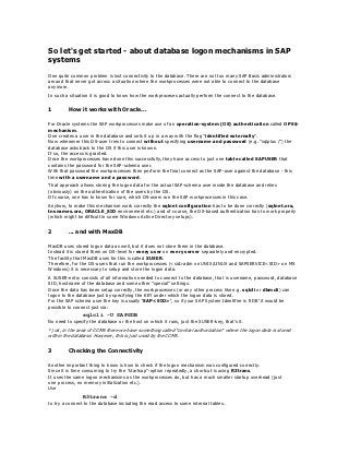 So let's get started - about database logon mechanisms in SAP
systems
One quite common problem is lost connectivity to the database. There are not too many SAP Basis administrators
around that never got across a situation where the workprocesses were not able to connect to the database
anymore.
In such a situation it is good to know how the workproceses actually perform the connect to the database.


1        How it works with Oracle...

For Oracle systems the SAP workprocesses make use of an operation-system (OS) authentication called OPS$-
mechanism.
One creates a user in the database and sets it up in a way with the flag "identified externally".
Now whenever this OS-user tries to connect without specifying username and password (e.g. "sqlplus /") the
database asks back to the OS if this user is known.
If so, the access is granted.
Once the workprocesses have done this successfully, they have access to just one table called SAPUSER that
contains the password for the SAP-schema user.
With that password the workprocesses then perform the final connect as the SAP-user against the database - this
time with a username and a password.
That approach allows storing the logon data for the actual SAP-schema user inside the database and relies
(obviously) on the authentication of the users by the OS.
Of course, one has to know for sure, which OS-users run the SAP workprocesses in this case.
Anyhow, to make this mechanism work correctly the sqlnet configuration has to be done correctly (sqlnet.ora,
tnsnames.ora, ORACLE_SID environment etc.) and of course, the OS-based authentication has to work properly
(which might be difficult in some Windows Active Directory setups).


2        ... and with MaxDB

MaxDB uses stored logon data as well, but it does not store them in the database.
Instead it is stored them on OS-level for every user on every server separately and encrypted.
The facility that MaxDB uses for this is called XUSER.
Therefore, for the OS-users that run the workprocesses (<sid>adm on UNIX/LINUX and SAPSERVICE<SID> on MS
Windows) it is necessary to setup and store the logon data.
A XUSER-entry consists of all information needed to connect to the database, that is username, password, database
SID, hostname of the database and some other "special" settings.
Once the data has been setup correctly, the workprocesses (or any other process like e.g. sqlcli or dbmcli) can
logon to the database just by specifying the KEY under which the logon data is stored.
For the SAP schema user the key is usually 'SAP<SID>', so if your SAP System Identifier is 'SDB' it would be
possible to connect just via:
                sqlcli -U SAPSDB
No need to specify the database or the host on which it runs, just the XUSER-key, that's it.
*) ok, in the area of CCMS there we have something called "central authorization" where the logon data is stored
within the database. However, this is just used by the CCMS.

3        Checking the Connectivity

Another important thing to know is how to check if the logon mechanism was configured correctly.
Since it is time consuming to try the "startsap"-option repeatedly, a shortcut is using R3trans.
It uses the same logon mechanisms as the workprocesses do, but has a much smaller startup overhead (just
one process, no memory initialization etc.).
Use
                R3trans -d
to try a connect to the database including the read access to some internal tables.
 