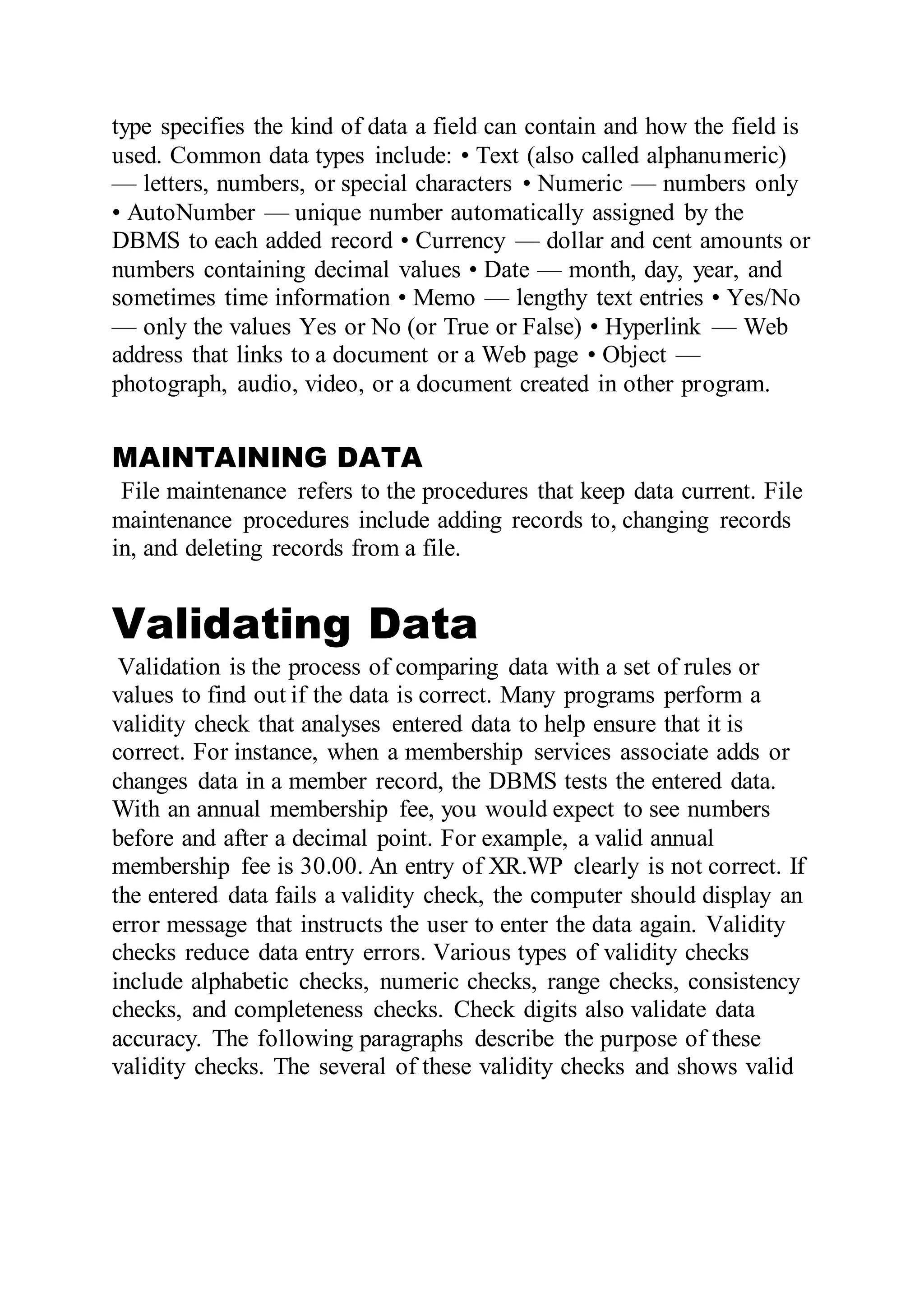 type specifies the kind of data a field can contain and how the field is
used. Common data types include: • Text (also called alphanumeric)
— letters, numbers, or special characters • Numeric — numbers only
• AutoNumber — unique number automatically assigned by the
DBMS to each added record • Currency — dollar and cent amounts or
numbers containing decimal values • Date — month, day, year, and
sometimes time information • Memo — lengthy text entries • Yes/No
— only the values Yes or No (or True or False) • Hyperlink — Web
address that links to a document or a Web page • Object —
photograph, audio, video, or a document created in other program.
MAINTAINING DATA
File maintenance refers to the procedures that keep data current. File
maintenance procedures include adding records to, changing records
in, and deleting records from a file.
Validating Data
Validation is the process of comparing data with a set of rules or
values to find out if the data is correct. Many programs perform a
validity check that analyses entered data to help ensure that it is
correct. For instance, when a membership services associate adds or
changes data in a member record, the DBMS tests the entered data.
With an annual membership fee, you would expect to see numbers
before and after a decimal point. For example, a valid annual
membership fee is 30.00. An entry of XR.WP clearly is not correct. If
the entered data fails a validity check, the computer should display an
error message that instructs the user to enter the data again. Validity
checks reduce data entry errors. Various types of validity checks
include alphabetic checks, numeric checks, range checks, consistency
checks, and completeness checks. Check digits also validate data
accuracy. The following paragraphs describe the purpose of these
validity checks. The several of these validity checks and shows valid
 