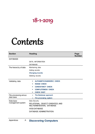 18-1-2019
Contents
Section Heading Page
Number
DATABASE
DATA, INFORMATION
DATABASE
The hierarchy of data Maintaining data
Adding records
Changing records
Deleting records
Validating data  ALPHABETIC/NUMBERIC CHECK
 RANGE CHECK
 CONSISTENCY CHECK
 COMPLETENESS CHECK
 CHECK DIGIT
File processing versus
data base
 The Database approach
 File processing system
Data base
management system
Data Security
RELATIONAL, OBJECT-ORIENTED, AND
MULTIDIMENSIONAL DATABASE
WEB DATABASE
DATABASE ADMINISTRATION
Appendices A Discovering Computers
 