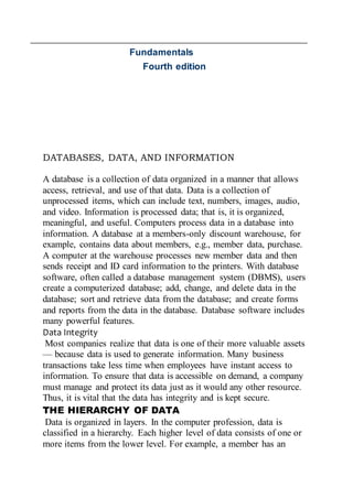 Fundamentals
Fourth edition
DATABASES, DATA, AND INFORMATION
A database is a collection of data organized in a manner that allows
access, retrieval, and use of that data. Data is a collection of
unprocessed items, which can include text, numbers, images, audio,
and video. Information is processed data; that is, it is organized,
meaningful, and useful. Computers process data in a database into
information. A database at a members-only discount warehouse, for
example, contains data about members, e.g., member data, purchase.
A computer at the warehouse processes new member data and then
sends receipt and ID card information to the printers. With database
software, often called a database management system (DBMS), users
create a computerized database; add, change, and delete data in the
database; sort and retrieve data from the database; and create forms
and reports from the data in the database. Database software includes
many powerful features.
Data Integrity
Most companies realize that data is one of their more valuable assets
— because data is used to generate information. Many business
transactions take less time when employees have instant access to
information. To ensure that data is accessible on demand, a company
must manage and protect its data just as it would any other resource.
Thus, it is vital that the data has integrity and is kept secure.
THE HIERARCHY OF DATA
Data is organized in layers. In the computer profession, data is
classified in a hierarchy. Each higher level of data consists of one or
more items from the lower level. For example, a member has an
 