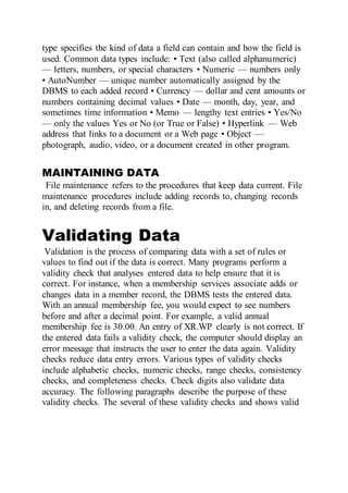 type specifies the kind of data a field can contain and how the field is
used. Common data types include: • Text (also called alphanumeric)
— letters, numbers, or special characters • Numeric — numbers only
• AutoNumber — unique number automatically assigned by the
DBMS to each added record • Currency — dollar and cent amounts or
numbers containing decimal values • Date — month, day, year, and
sometimes time information • Memo — lengthy text entries • Yes/No
— only the values Yes or No (or True or False) • Hyperlink — Web
address that links to a document or a Web page • Object —
photograph, audio, video, or a document created in other program.
MAINTAINING DATA
File maintenance refers to the procedures that keep data current. File
maintenance procedures include adding records to, changing records
in, and deleting records from a file.
Validating Data
Validation is the process of comparing data with a set of rules or
values to find out if the data is correct. Many programs perform a
validity check that analyses entered data to help ensure that it is
correct. For instance, when a membership services associate adds or
changes data in a member record, the DBMS tests the entered data.
With an annual membership fee, you would expect to see numbers
before and after a decimal point. For example, a valid annual
membership fee is 30.00. An entry of XR.WP clearly is not correct. If
the entered data fails a validity check, the computer should display an
error message that instructs the user to enter the data again. Validity
checks reduce data entry errors. Various types of validity checks
include alphabetic checks, numeric checks, range checks, consistency
checks, and completeness checks. Check digits also validate data
accuracy. The following paragraphs describe the purpose of these
validity checks. The several of these validity checks and shows valid
 