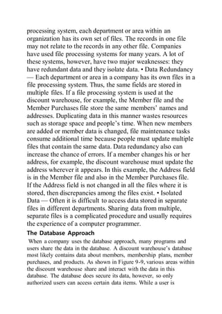 processing system, each department or area within an
organization has its own set of files. The records in one file
may not relate to the records in any other file. Companies
have used file processing systems for many years. A lot of
these systems, however, have two major weaknesses: they
have redundant data and they isolate data. • Data Redundancy
— Each department or area in a company has its own files in a
file processing system. Thus, the same fields are stored in
multiple files. If a file processing system is used at the
discount warehouse, for example, the Member file and the
Member Purchases file store the same members’ names and
addresses. Duplicating data in this manner wastes resources
such as storage space and people’s time. When new members
are added or member data is changed, file maintenance tasks
consume additional time because people must update multiple
files that contain the same data. Data redundancy also can
increase the chance of errors. If a member changes his or her
address, for example, the discount warehouse must update the
address wherever it appears. In this example, the Address field
is in the Member file and also in the Member Purchases file.
If the Address field is not changed in all the files where it is
stored, then discrepancies among the files exist. • Isolated
Data — Often it is difficult to access data stored in separate
files in different departments. Sharing data from multiple,
separate files is a complicated procedure and usually requires
the experience of a computer programmer.
The Database Approach
When a company uses the database approach, many programs and
users share the data in the database. A discount warehouse’s database
most likely contains data about members, membership plans, member
purchases, and products. As shown in Figure 9-9, various areas within
the discount warehouse share and interact with the data in this
database. The database does secure its data, however, so only
authorized users can access certain data items. While a user is
 