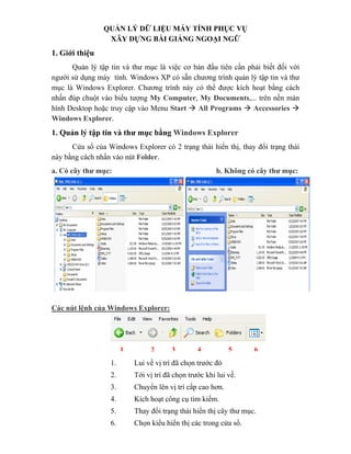 QUẢN LÝ DỮ LIỆU MÁY TÍNH PHỤC VỤ
                 XÂY DỰNG BÀI GIẢNG NGOẠI NGỮ
1. Giới thiệu
      Quản lý tập tin và thư mục là việc cơ bản đầu tiên cần phải biết đối với
người sử dụng máy tính. Windows XP có sẵn chương trình quản lý tập tin và thư
mục là Windows Explorer. Chương trình này có thể được kích hoạt bằng cách
nhấn đúp chuột vào biểu tượng My Computer, My Documents,... trên nền màn
hình Desktop hoặc truy cập vào Menu Start    All Programs     Accessories
Windows Explorer.
1. Quản lý tập tin và thư mục bằng Windows Explorer
      Cửa sổ của Windows Explorer có 2 trạng thái hiển thị, thay đổi trạng thái
này bằng cách nhấn vào nút Folder.
a. Có cây thư mục:                                      b. Không có cây thư mục:




Các nút lệnh của Windows Explorer:




                       1        2       3        4          5      6
                  1.       Lui về vị trí đã chọn trước đó
                  2.       Tới vị trí đã chọn trước khi lui về.
                  3.       Chuyển lên vị trí cấp cao hơn.
                  4.       Kích hoạt công cụ tìm kiếm.
                  5.       Thay đổi trạng thái hiển thị cây thư mục.
                  6.       Chọn kiểu hiển thị các trong cửa sổ.
 