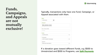 Funds,
Campaigns,
and Appeals
are not
mutually
exclusive!
Typically, transactions only have one Fund, Campaign, or
Appeal associated with them.
If a donation goes toward different Funds, e.g. $500 to
Unrestricted and $500 to Programs, use Split Payments.
 