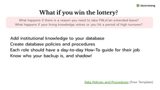 What if you win the lottery?
What happens if there is a reason you need to take FMLA/an extended leave?
What happens if your living knowledge retires or you hit a period of high turnover?
Add institutional knowledge to your database
Create database policies and procedures
Each role should have a day-to-day How-To guide for their job
Know who your backup is, and shadow!
Data Policies and Procedures (Free Template)
 
