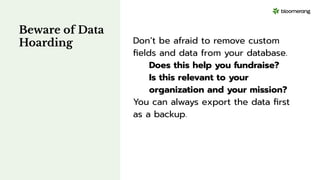 Beware of Data
Hoarding Don’t be afraid to remove custom
ﬁelds and data from your database.
Does this help you fundraise?
Is this relevant to your
organization and your mission?
You can always export the data ﬁrst
as a backup.
 