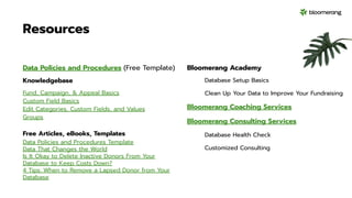 Resources
Data Policies and Procedures (Free Template)
Knowledgebase
Fund, Campaign, & Appeal Basics
Custom Field Basics
Edit Categories, Custom Fields, and Values
Groups
Free Articles, eBooks, Templates
Data Policies and Procedures Template
Data That Changes the World
Is It Okay to Delete Inactive Donors From Your
Database to Keep Costs Down?
4 Tips: When to Remove a Lapsed Donor from Your
Database
Bloomerang Academy
Database Setup Basics
Clean Up Your Data to Improve Your Fundraising
Bloomerang Coaching Services
Bloomerang Consulting Services
Database Health Check
Customized Consulting
 