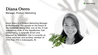 Diana Otero
Diana Otero is a Product Marketing Manager
at Bloomerang. She served on the board of
the Nantahala Hiking Club, one of the 31 trail
maintaining clubs of the Appalachian Trail
Conservancy, a nonproﬁt driven and
powered by volunteers. She is currently an
active volunteer and auxiliary member of
VFW Post 7119 in Indianapolis, IN.
Manager, Product Marketing
 