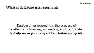 What is database management?
Database management is the process of
gathering, cleansing, enhancing, and using data
to help serve your nonproﬁt’s mission and goals.
 