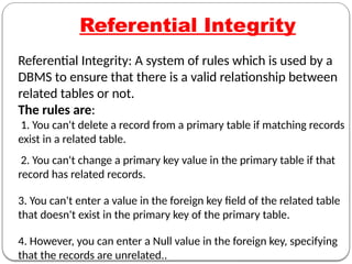 Referential Integrity
Referential Integrity: A system of rules which is used by a
DBMS to ensure that there is a valid relationship between
related tables or not.
The rules are:
1. You can't delete a record from a primary table if matching records
exist in a related table.
2. You can't change a primary key value in the primary table if that
record has related records.
3. You can't enter a value in the foreign key field of the related table
that doesn't exist in the primary key of the primary table.
4. However, you can enter a Null value in the foreign key, specifying
that the records are unrelated..
 