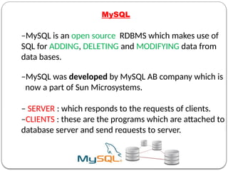 MySQL
–MySQL is an open source RDBMS which makes use of
SQL for ADDING, DELETING and MODIFYING data from
data bases.
–MySQL was developed by MySQL AB company which is
now a part of Sun Microsystems.
– SERVER : which responds to the requests of clients.
–CLIENTS : these are the programs which are attached to
database server and send requests to server.
 