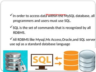 SQL(structured Query Language)
In order to access data within the MySQL database, all
programmers and users must use SQL.
SQL is the set of commands that is recognized by all
RDBMS.
All RDBMS like Mysql,Ms Access,Oracle,and SQL server
use sql as a standard database language
 