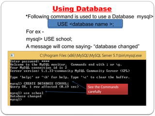 Using Database
•Following command is used to use a Database mysql>
USE <database name >;
For ex -
mysql> USE school;
A message will come saying- “database changed”
See the Commands
carefully
 