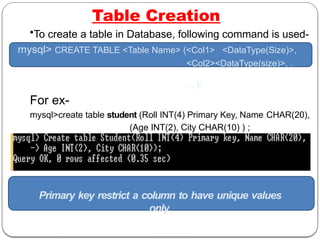Table Creation
•To create a table in Database, following command is used-
mysql> CREATE TABLE <Table Name> (<Col1> <DataType(Size)>,
<Col2><DataType(size)>, .
. . );
For ex-
mysql>create table student (Roll INT(4) Primary Key, Name CHAR(20),
(Age INT(2), City CHAR(10) ) ;
A message will come saying- “Query OK”
Primary key restrict a column to have unique values
only.
 