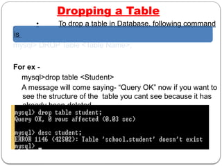 Dropping a Table
• To drop a table in Database, following command
is
mysql> DROP Table <Table Name>;
For ex -
mysql>drop table <Student>
A message will come saying- “Query OK” now if you want to
see the structure of the table you cant see because it has
already been deleted.
 