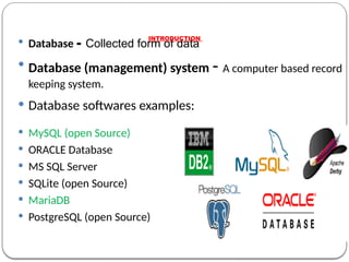 Database - Collected form of data
 Database (management) system - A computer based record
keeping system.
 Database softwares examples:
 MySQL (open Source)
 ORACLE Database
 MS SQL Server
 SQLite (open Source)
 MariaDB
 PostgreSQL (open Source)
INTRODUCTION
 
