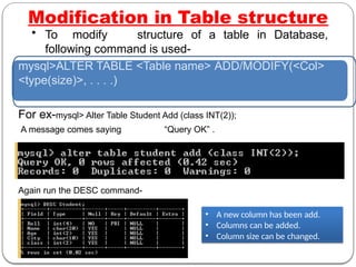 Modification in Table structure
• To modify structure of a table in Database,
following command is used-
mysql>ALTER TABLE <Table name> ADD/MODIFY(<Col>
<type(size)>, . . . .)
For ex-mysql> Alter Table Student Add (class INT(2));
A message comes saying “Query OK” .
Again run the DESC command-
• A new column has been add.
• Columns can be added.
• Column size can be changed.
 