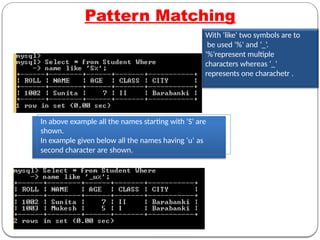 Pattern Matching
With ‘like‘ two symbols are to
be used ‘%’ and ‘_’.
‘%’represent multiple
characters whereas ‘_’
represents one charachetr .
In above example all the names starting with ‘S’ are
shown.
In example given below all the names having ‘u’ as
second character are shown.
 